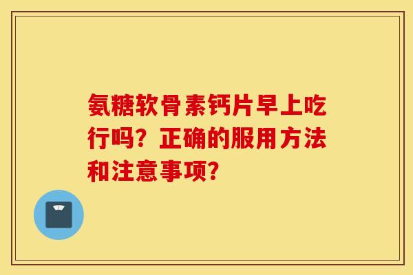 氨糖软骨素钙片早上吃行吗？正确的服用方法和注意事项？