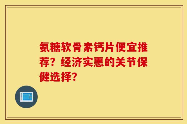 氨糖软骨素钙片便宜推荐？经济实惠的关节保健选择？