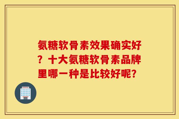 氨糖软骨素效果确实好？十大氨糖软骨素品牌里哪一种是比较好呢？