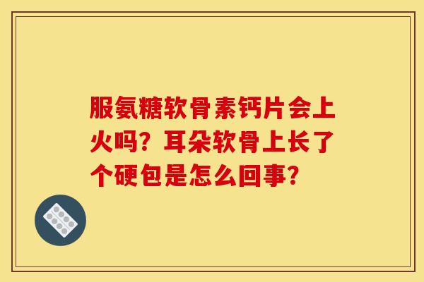 服氨糖软骨素钙片会上火吗？耳朵软骨上长了个硬包是怎么回事？