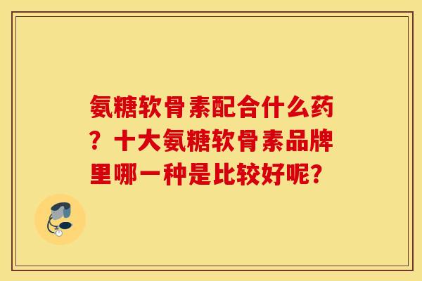 氨糖软骨素配合什么药？十大氨糖软骨素品牌里哪一种是比较好呢？