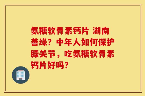 氨糖软骨素钙片 湖南善缘？中年人如何保护膝关节，吃氨糖软骨素钙片好吗？