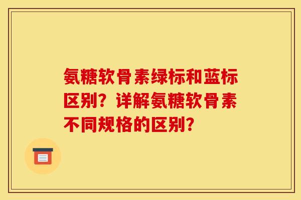 氨糖软骨素绿标和蓝标区别？详解氨糖软骨素不同规格的区别？