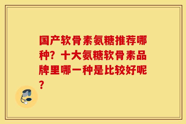 国产软骨素氨糖推荐哪种？十大氨糖软骨素品牌里哪一种是比较好呢？