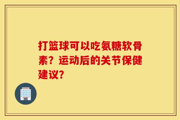 打篮球可以吃氨糖软骨素？运动后的关节保健建议？
