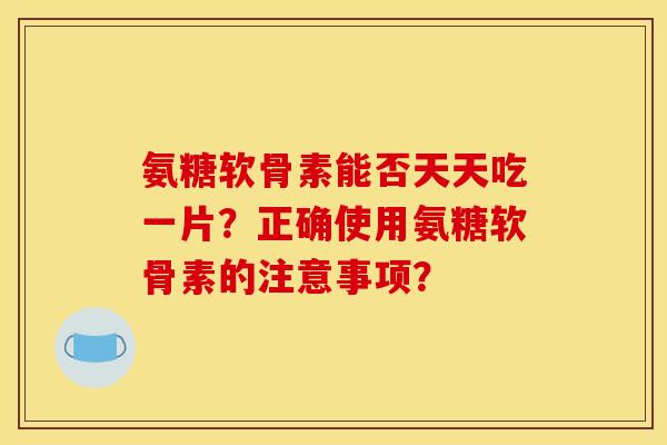氨糖软骨素能否天天吃一片？正确使用氨糖软骨素的注意事项？