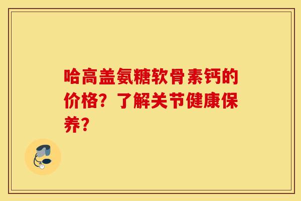 哈高盖氨糖软骨素钙的价格？了解关节健康保养？