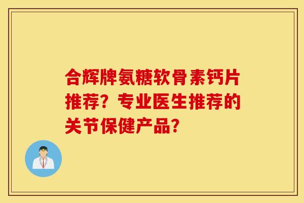 合辉牌氨糖软骨素钙片推荐？专业医生推荐的关节保健产品？