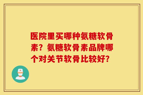 医院里买哪种氨糖软骨素?氨糖软骨素品牌哪个对关节软骨比较好? 医院里买哪种氨糖软骨素?氨糖软骨素品牌哪个对关节软骨比较好?