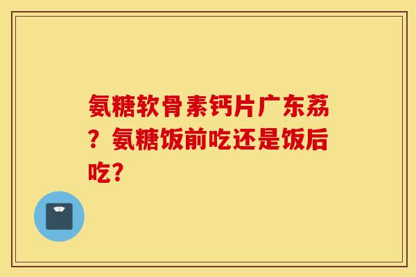 氨糖软骨素钙片广东荔？氨糖饭前吃还是饭后吃？