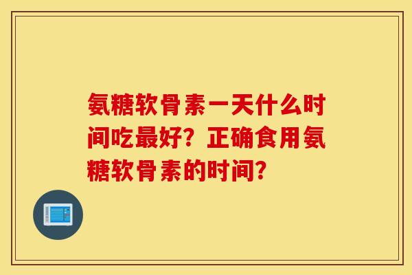 氨糖软骨素一天什么时间吃最好？正确食用氨糖软骨素的时间？
