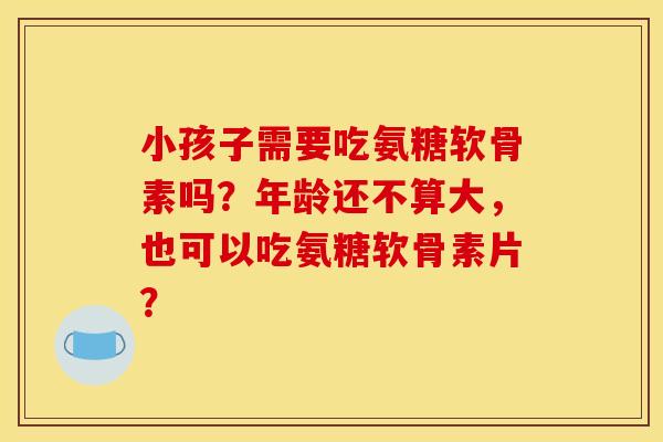 小孩子需要吃氨糖软骨素吗？年龄还不算大，也可以吃氨糖软骨素片？