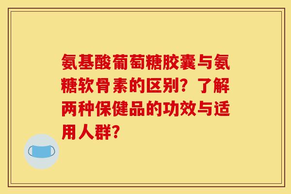氨基酸葡萄糖胶囊与氨糖软骨素的区别？了解两种保健品的功效与适用人群？