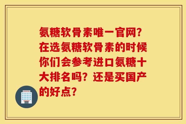 氨糖软骨素唯一官网？在选氨糖软骨素的时候你们会参考进口氨糖十大排名吗？还是买国产的好点？