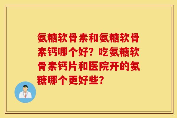 氨糖软骨素和氨糖软骨素钙哪个好？吃氨糖软骨素钙片和医院开的氨糖哪个更好些？