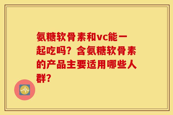 氨糖软骨素和vc能一起吃吗？含氨糖软骨素的产品主要适用哪些人群？