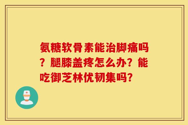 氨糖软骨素能治脚痛吗？腿膝盖疼怎么办？能吃御芝林优韧集吗？