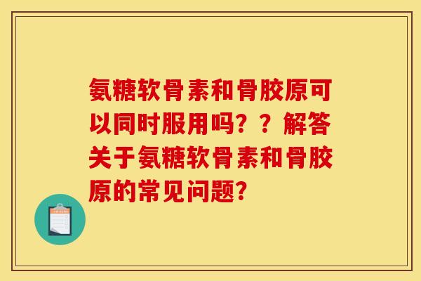 氨糖软骨素和骨胶原可以同时服用吗？？解答关于氨糖软骨素和骨胶原的常见问题？