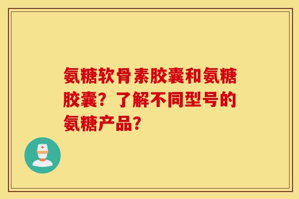 氨糖软骨素胶囊和氨糖胶囊？了解不同型号的氨糖产品？