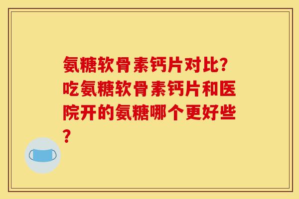氨糖软骨素钙片对比?吃氨糖软骨素钙片和医院开的氨糖哪个更好些? 氨糖软骨素钙片对比?吃氨糖软骨素钙片和医院开的氨糖哪个更好些?