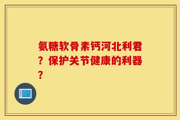 氨糖软骨素钙河北利君？保护关节健康的利器？