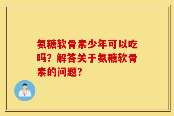 氨糖软骨素少年可以吃吗？解答关于氨糖软骨素的问题？