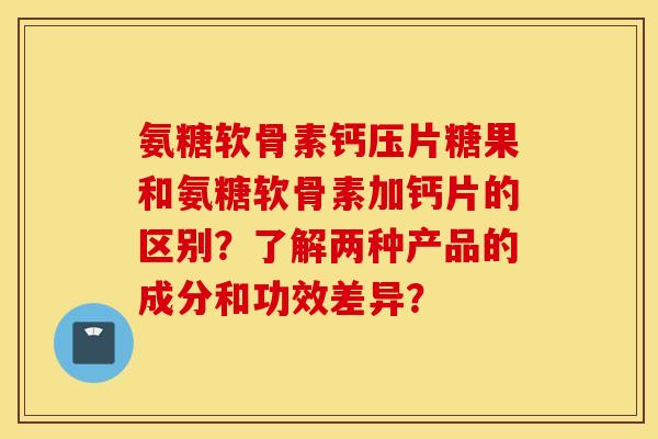 氨糖软骨素钙压片糖果和氨糖软骨素加钙片的区别？了解两种产品的成分和功效差异？