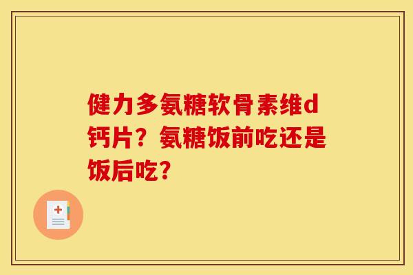 健力多氨糖软骨素维d钙片？氨糖饭前吃还是饭后吃？