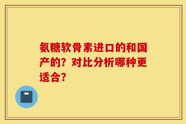 氨糖软骨素进口的和国产的?对比分析哪种更适合? 氨糖软骨素进口的和国产的?对比分析哪种更适合?