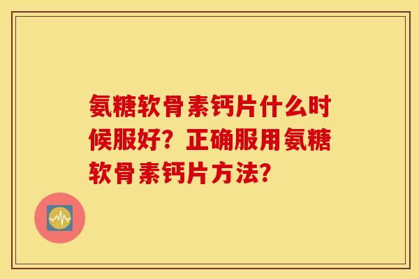 氨糖软骨素钙片什么时候服好?正确服用氨糖软骨素钙片方法? 氨糖软骨素钙片什么时候服好?正确服用氨糖软骨素钙片方法?