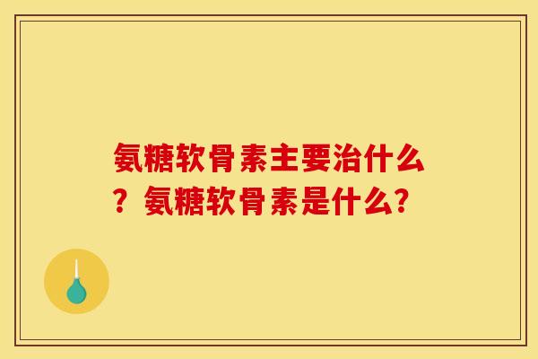 氨糖软骨素主要治什么？氨糖软骨素是什么？