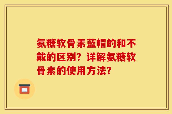 氨糖软骨素蓝帽的和不戴的区别?详解氨糖软骨素的使用方法? 氨糖软骨素蓝帽的和不戴的区别?详解氨糖软骨素的使用方法?