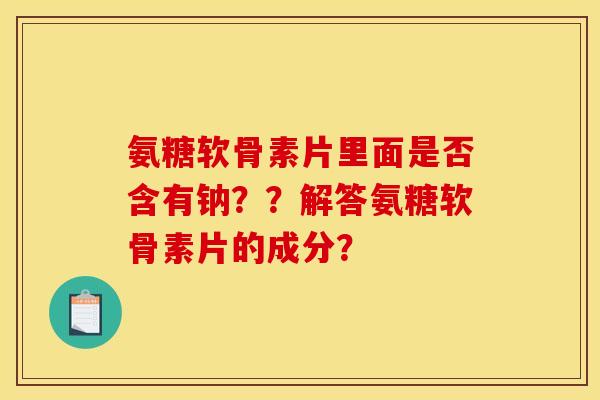 氨糖软骨素片里面是否含有钠？？解答氨糖软骨素片的成分？