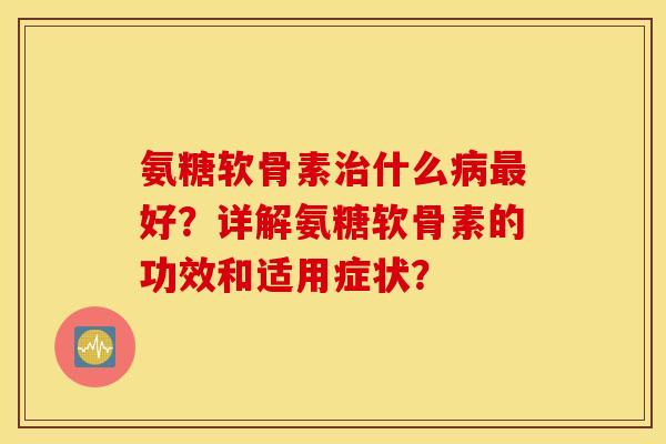 氨糖软骨素治什么病最好？详解氨糖软骨素的功效和适用症状？