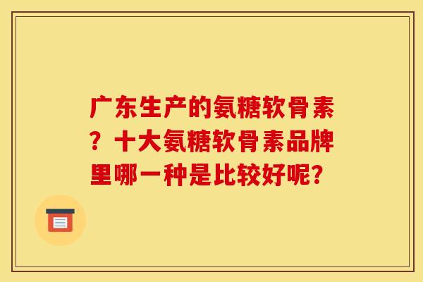 广东生产的氨糖软骨素?十大氨糖软骨素品牌里哪一种是比较好呢? 广东生产的氨糖软骨素?十大氨糖软骨素品牌里哪一种是比较好呢?