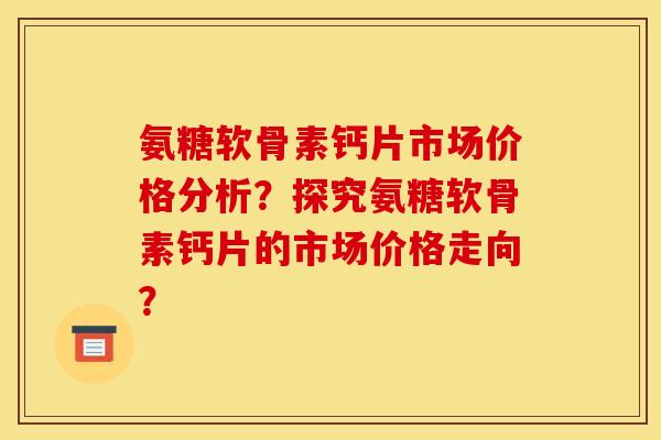 氨糖软骨素钙片市场价格分析？探究氨糖软骨素钙片的市场价格走向？