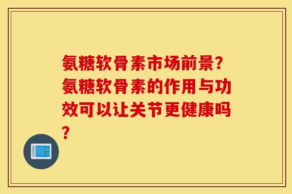氨糖软骨素市场前景?氨糖软骨素的作用与功效可以让关节更健康吗? 氨糖软骨素市场前景?氨糖软骨素的作用与功效可以让关节更健康吗?