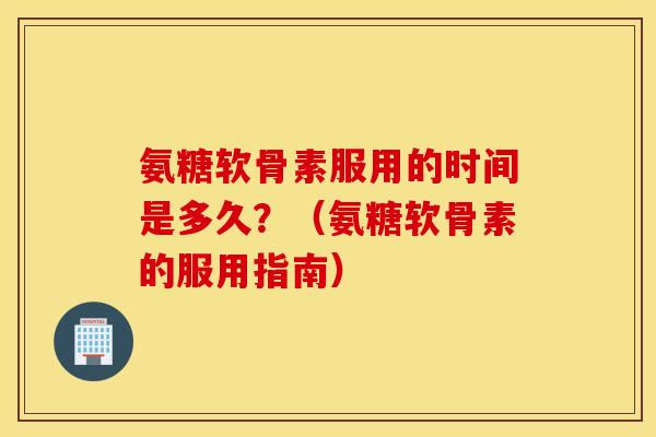 氨糖软骨素服用的时间是多久？（氨糖软骨素的服用指南）