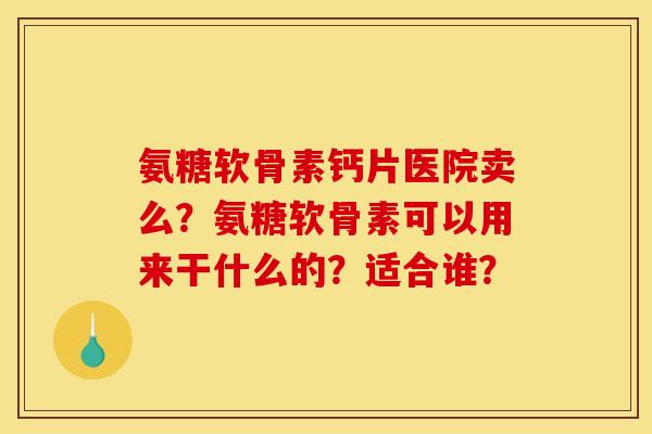 氨糖软骨素钙片医院卖么？氨糖软骨素可以用来干什么的？适合谁？