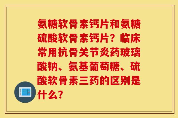 氨糖软骨素钙片和氨糖硫酸软骨素钙片?临床常用抗骨关节炎药玻璃酸钠、氨基葡萄糖、硫酸软骨素三药的区别是什么? 氨糖软骨素钙片和氨糖硫酸软骨素钙片?临床常用抗骨关节炎药玻璃酸钠、氨基葡萄糖、硫酸软骨素三药的区别是什么?