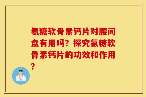氨糖软骨素钙片对腰间盘有用吗？探究氨糖软骨素钙片的功效和作用？