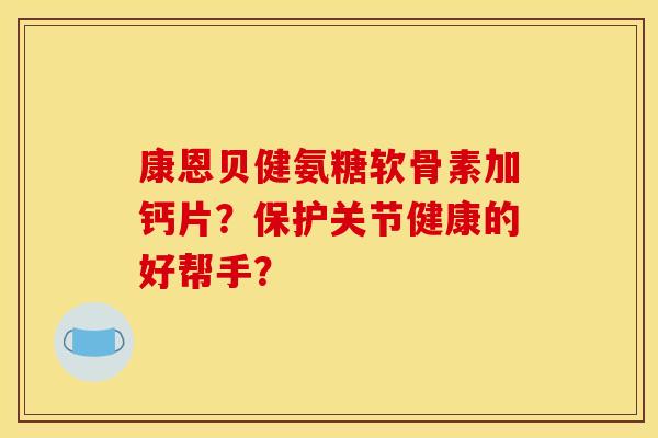 康恩贝健氨糖软骨素加钙片？保护关节健康的好帮手？