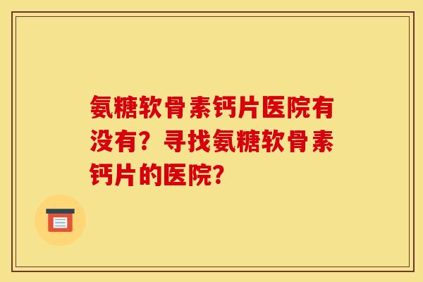 氨糖软骨素钙片医院有没有?寻找氨糖软骨素钙片的医院? 氨糖软骨素钙片医院有没有?寻找氨糖软骨素钙片的医院?