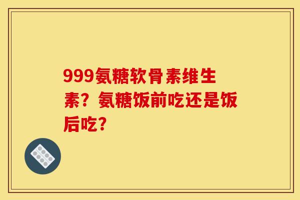 999氨糖软骨素维生素？氨糖饭前吃还是饭后吃？