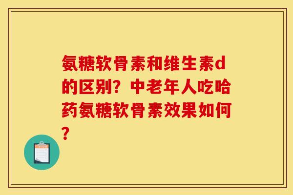 氨糖软骨素和维生素d的区别？中老年人吃哈药氨糖软骨素效果如何？