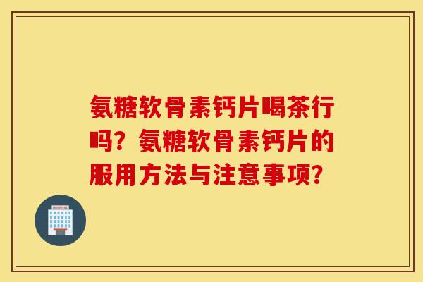 氨糖软骨素钙片喝茶行吗？氨糖软骨素钙片的服用方法与注意事项？
