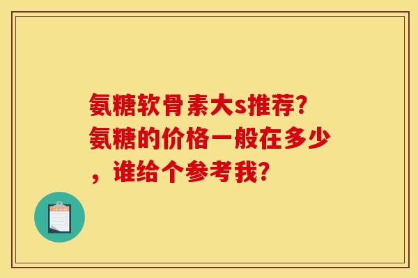 氨糖软骨素大s推荐？氨糖的价格一般在多少，谁给个参考我？