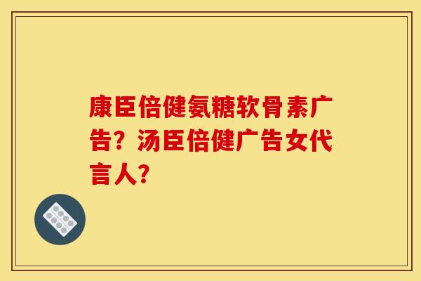 康臣倍健氨糖软骨素广告？汤臣倍健广告女代言人？
