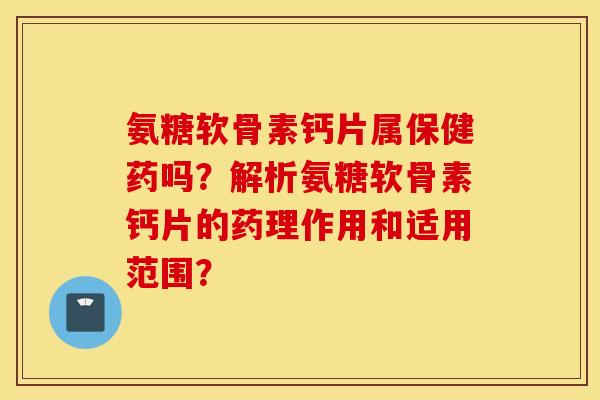 氨糖软骨素钙片属保健药吗？解析氨糖软骨素钙片的药理作用和适用范围？