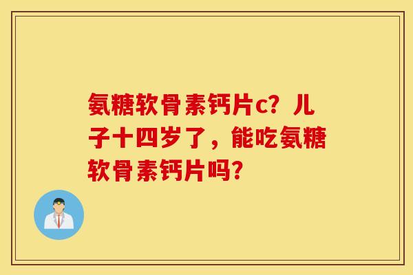 氨糖软骨素钙片c?儿子十四岁了,能吃氨糖软骨素钙片吗? 氨糖软骨素钙片c?儿子十四岁了,能吃氨糖软骨素钙片吗?